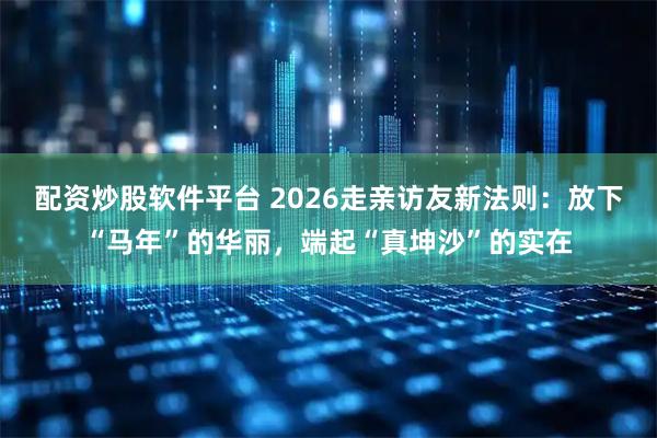 配资炒股软件平台 2026走亲访友新法则：放下“马年”的华丽，端起“真坤沙”的实在