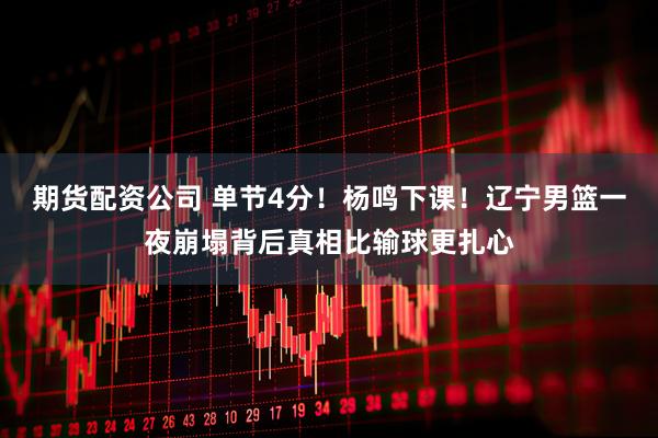 期货配资公司 单节4分！杨鸣下课！辽宁男篮一夜崩塌背后真相比输球更扎心