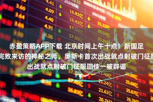 赤盈策略APP下载 北京时间上午十点！新国足坐镇主场1比3完败来访的神秘之师，奥斯卡首次出战就点射破门征服邵佳一被辟谣