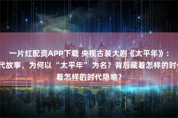 一片红配资APP下载 央视古装大剧《太平年》：聚焦宋代故事，为何以 “太平年” 为名？背后藏着怎样的时代隐喻？