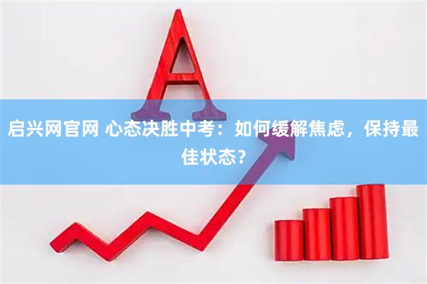 启兴网官网 心态决胜中考：如何缓解焦虑，保持最佳状态？