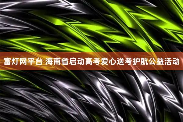 富灯网平台 海南省启动高考爱心送考护航公益活动