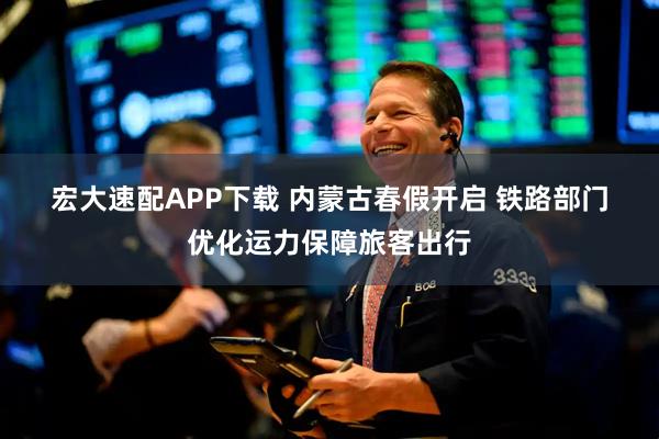 宏大速配APP下载 内蒙古春假开启 铁路部门优化运力保障旅客出行