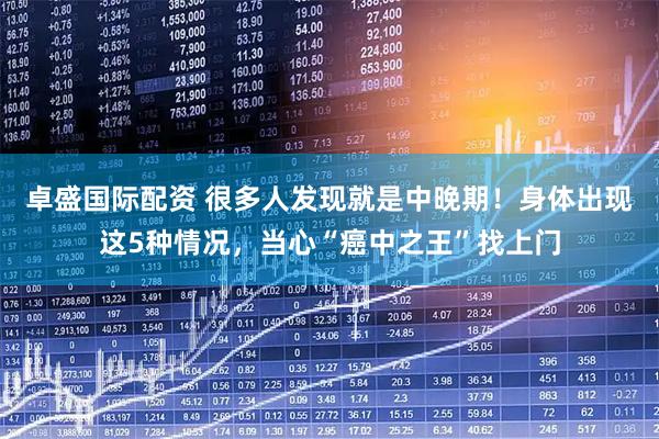 卓盛国际配资 很多人发现就是中晚期！身体出现这5种情况，当心“癌中之王”找上门