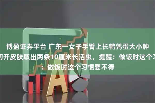 博盈证券平台 广东一女子手臂上长鹌鹑蛋大小肿包，医生切开皮肤取出两条10厘米长活虫，提醒：做饭时这个习惯要不得