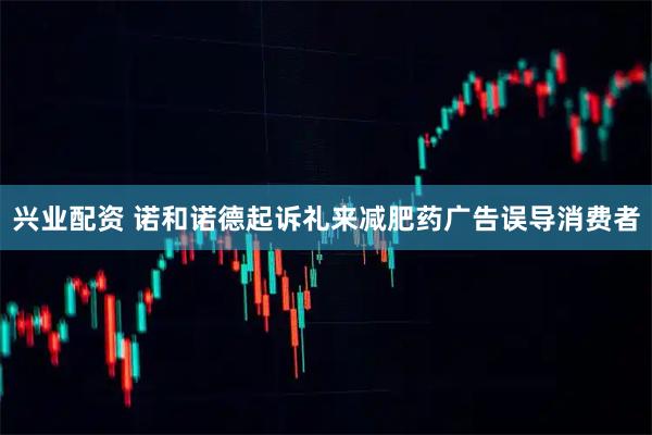 兴业配资 诺和诺德起诉礼来减肥药广告误导消费者