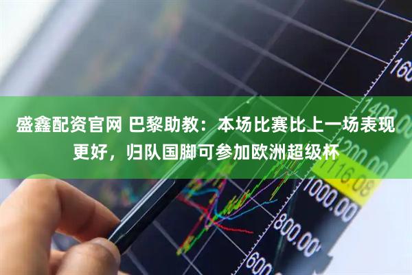 盛鑫配资官网 巴黎助教：本场比赛比上一场表现更好，归队国脚可参加欧洲超级杯