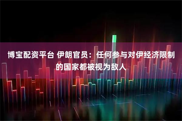 博宝配资平台 伊朗官员：任何参与对伊经济限制的国家都被视为敌人