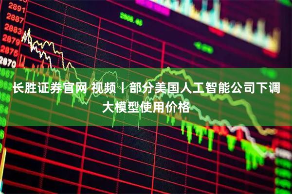 长胜证券官网 视频丨部分美国人工智能公司下调大模型使用价格