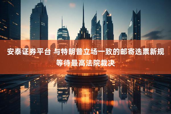 安泰证券平台 与特朗普立场一致的邮寄选票新规等待最高法院裁决