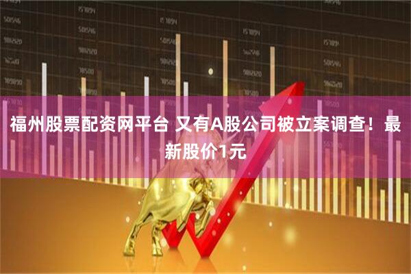 福州股票配资网平台 又有A股公司被立案调查！最新股价1元
