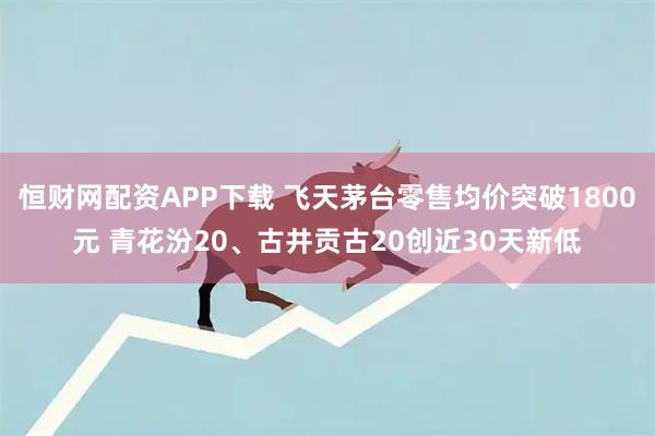 恒财网配资APP下载 飞天茅台零售均价突破1800元 青花汾20、古井贡古20创近30天新低