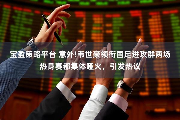 宝盈策略平台 意外!韦世豪领衔国足进攻群两场热身赛都集体哑火，引发热议